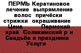  ПЕРМЬ Кератиновое лечение ,выпрямление волос ;причёски ,стрижки ,окрашивание › Цена ­ 400 - Пермский край, Соликамский р-н Свадьба и праздники » Услуги   